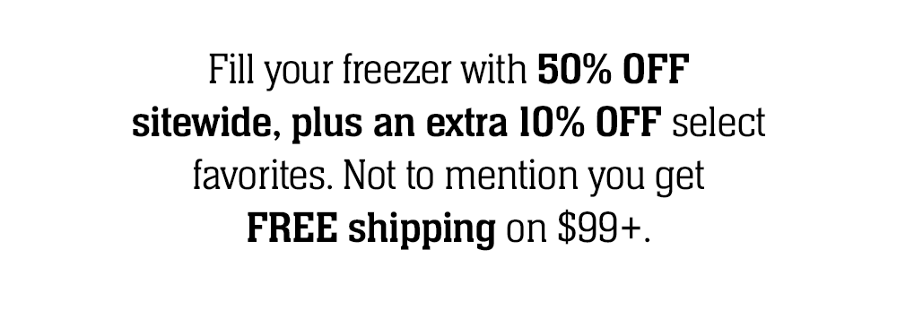 Fill your freezer with 50% OFF sitewide, plus an extra 10% OFF select favorites. Not to mention you get FREE shipping on $99+.  