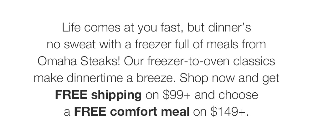 Life comes at you fast, but dinner's no sweat with a freezer full of meals from Omaha Steaks! Our freezer-to-oven classics make dinnertime a breeze. Shop now and get FREE shipping on $99+ and choose a FREE comfort meal on $149+.