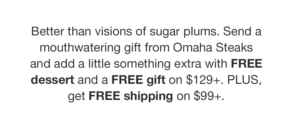 Better than visions of sugar plums. Send a mouthwatering gift from Omaha Steaks and add a little something extra with FREE dessert and a FREE gift on $129+. PLUS, get FREE shipping on $99+.