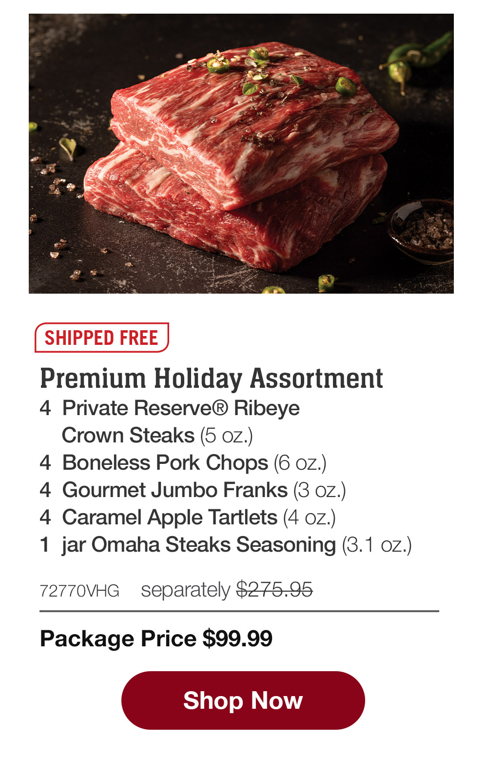 SHIPPED FREE | Premium Holiday Assortment - 4  Private Reserve® Ribeye Crown Steaks (5 oz.) - 4  Boneless Pork Chops (6 oz.) - 4  Gourmet Jumbo Franks (3 oz.) - 4  Caramel Apple Tartlets (4 oz.) - 1  jar Omaha Steaks Seasoning (3.1 oz.) - 72770VHG  separately $275.95 | Package Price $99.99 || Shop Now