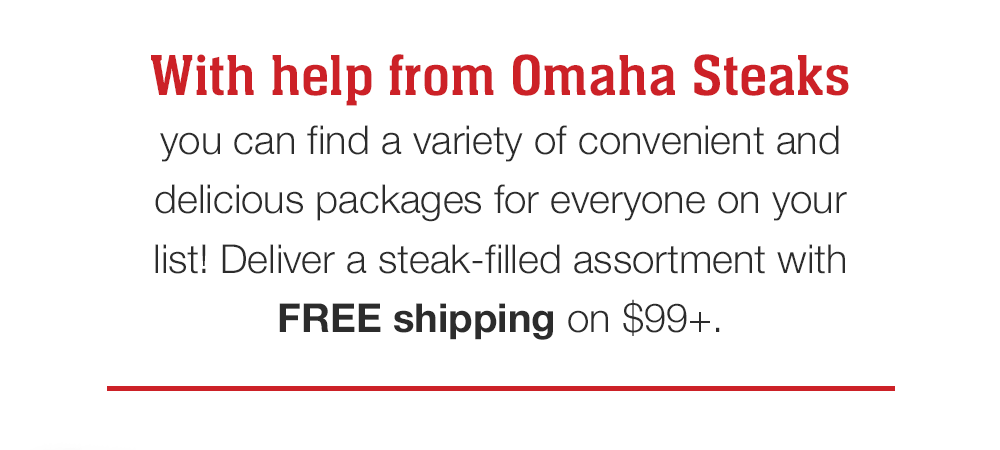 With help from Omaha Steaks you can find a variety of convenient and delicious packages for everyone on your list! Deliver a steak-filled assortment with FREE shipping on $99+.