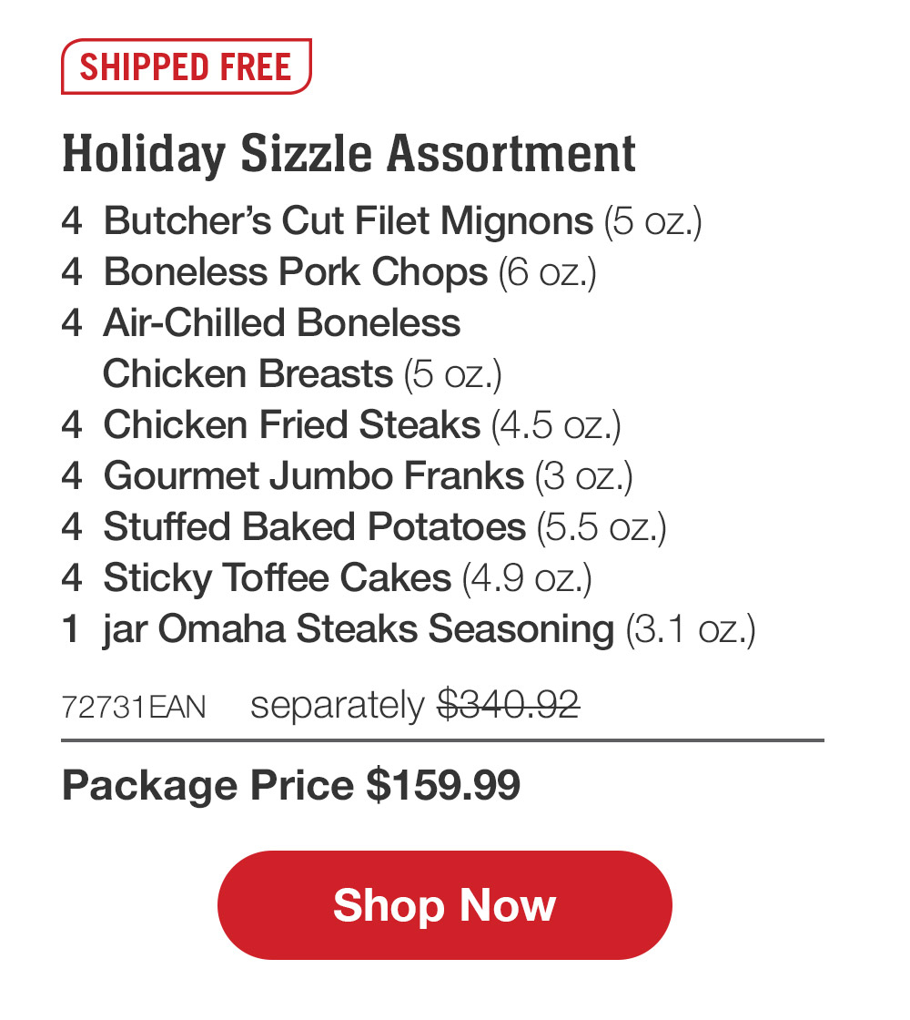 SHIPPED FREE | Holiday Sizzle Assortment - 4  Butcher's Cut Filet Mignons (5 oz.) - 4  Boneless Pork Chops (6 oz.) - 4  Air-Chilled Boneless Chicken Breasts (5 oz.) - 4  Chicken Fried Steaks (4.5 oz.) - 4  Gourmet Jumbo Franks (3 oz.) - 4  Stuffed Baked Potatoes (5.5 oz.) - 4  Sticky Toffee Cakes (4.9 oz.) - 1  jar Omaha Steaks Seasoning (3.1 oz.) - 72731EAN  separately $340.92 | Package Price $159.99