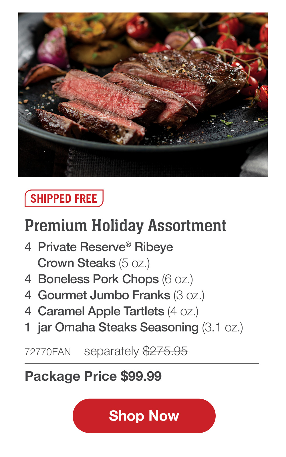 SHIPPED FREE | Santa's Favorite Grill Pack - 4  Bacon-Wrapped Butcher's Cut Ribeyes (6 oz.) - 4  Boneless Pork Chops (6 oz.) - 4  Gourmet Jumbo Franks (3 oz.) - 4  Stuffed Baked Potatoes (5.5 oz.) - 4  Caramel Apple Tartlets (4 oz.) - 72735EAN separately $250.94 | Package Price $99.99 || Shop Now