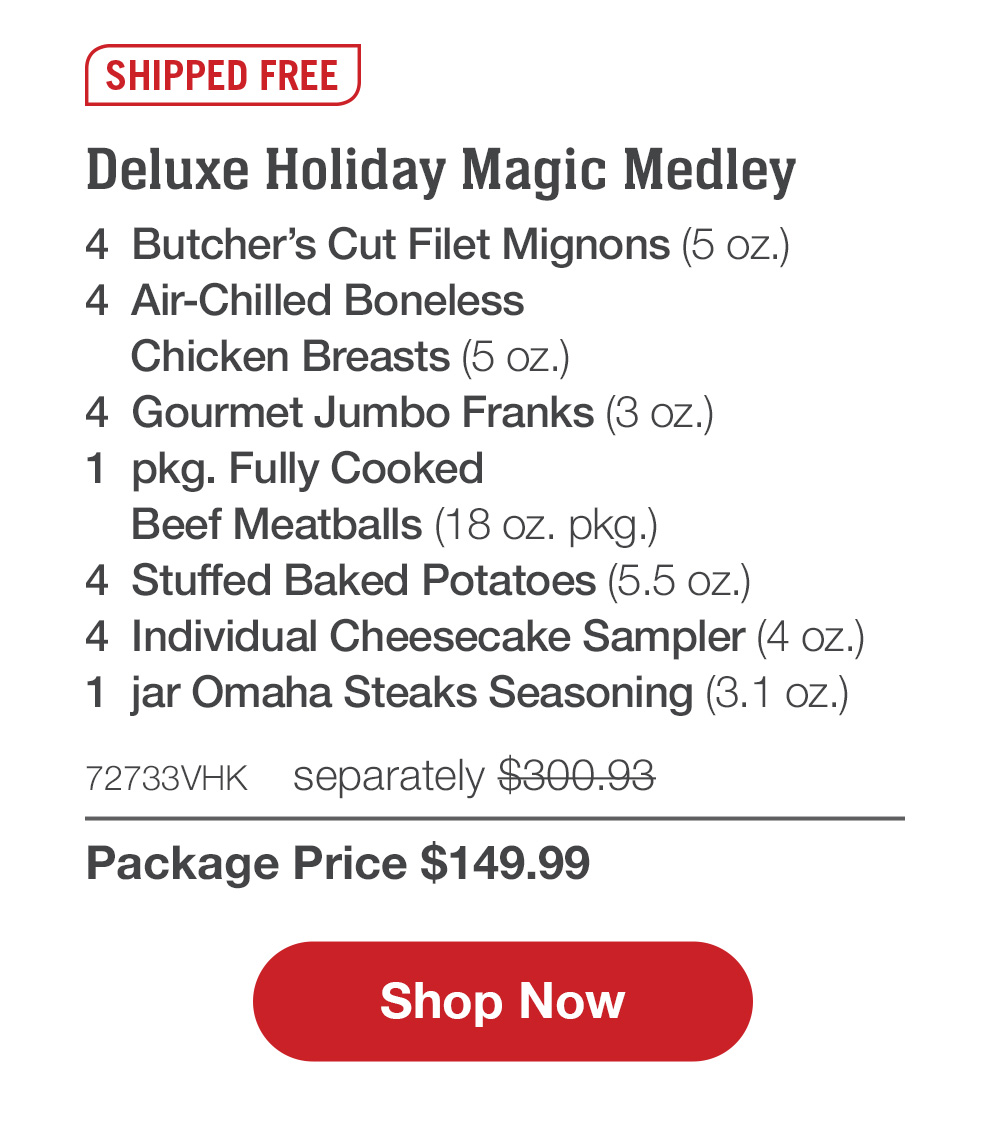 SHIPPED FREE | Deluxe Holiday Magic Medley - 4  Butcher's Cut Filet Mignons (5 oz.) - 4  Air-Chilled Boneless Chicken Breasts (5 oz.) - 4  Gourmet Jumbo Franks (3 oz.) - 1  pkg. Fully Cooked Beef Meatballs (18 oz. pkg.) - 4  Stuffed Baked Potatoes (5.5 oz.) - 4  Individual Cheesecake Sampler (4 oz.) - 1  jar Omaha Steaks Seasoning (3.1 oz.) - 72733VHK  separately $300.93 | Package Price $149.99 || SHOP NOW