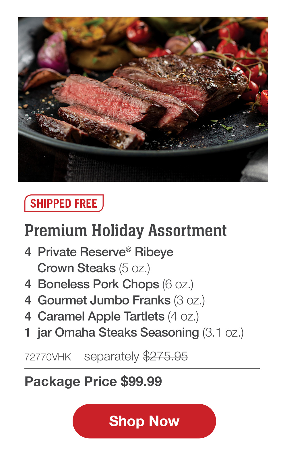 SHIPPED FREE | Premium Holiday Assortment - 4  Private Reserve® Ribeye Crown Steaks (5 oz.) - 4  Boneless Pork Chops (6 oz.) - 4  Gourmet Jumbo Franks (3 oz.) - 4  Caramel Apple Tartlets (4 oz.) - 1  jar Omaha Steaks Seasoning (3.1 oz.) - 72770VHK  separately $275.95 | Package Price $99.99 || SHOP NOW