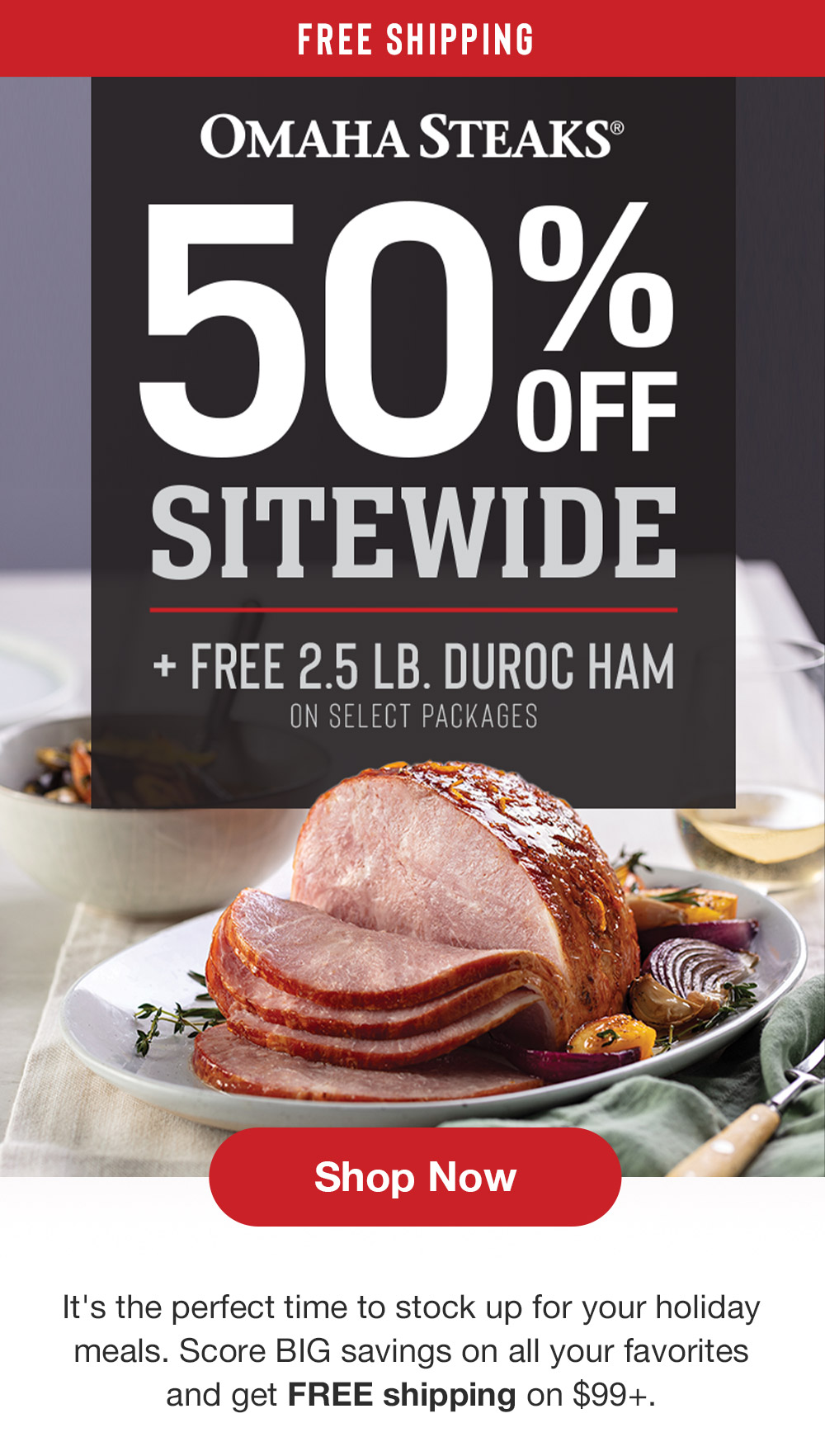 FREE SHIPPING | OMAHA STEAKS | 50% OFF SITEWIDE + FREE 2.5 LB DUROC HAM ON SELECT PACKAGES || Shop Now || It's the perfect time to stock up for your holiday meals. Score BIG savings on all your favorites and get FREE shipping on $99+.