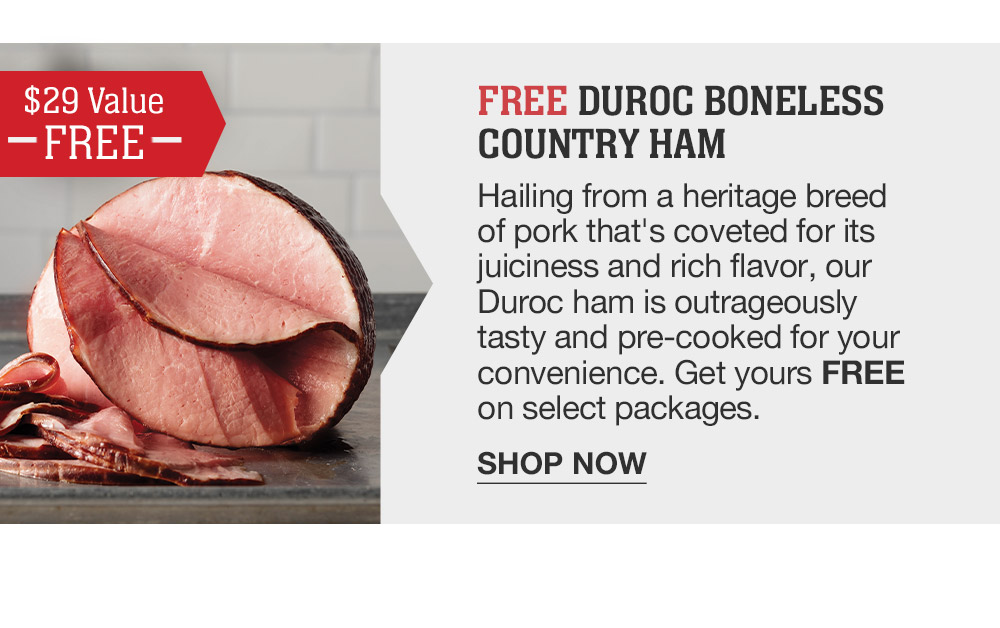 FREE DUROC BONELESS COUNTRY HAM | Hailing from a heritage breed of pork that's coveted for its juiciness and rich flavor, our Duroc ham is outrageously tasty and pre-cooked for your convenience. Get yours FREE on select packages. || SHOP NOW || $29 VALUE FREE