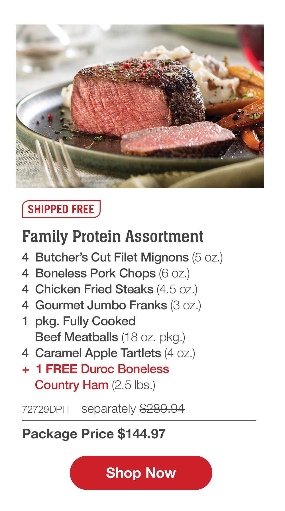 Family Protein Assortment - 4  Butcher's Cut Filet Mignons (5 oz.) - 4  Boneless Pork Chops (6 oz.) - 4  Chicken Fried Steaks (4.5 oz.) - 4  Gourmet Jumbo Franks (3 oz.) - 1  pkg. Fully Cooked Beef Meatballs (18 oz. pkg.) - 4  Caramel Apple Tartlets (4 oz.) +  1 FREE Duroc Boneless Country Ham (2.5 lbs.) - 72729DPH separately $289.94 | Package Price $144.97