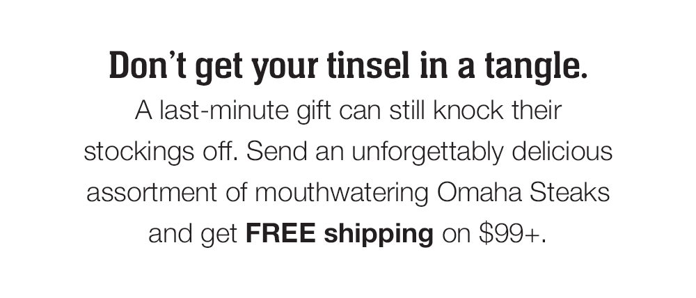 Don't get your tinsel in a tangle. A last-minute gift can still knock their stockings off. Send an unforgettably delicious assortment of mouthwatering Omaha Steaks and get FREE shipping on $99+.