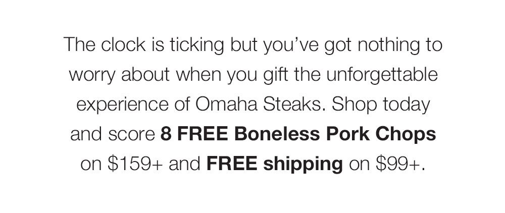 The clock is ticking but you've got nothing to worry about when you gift the unforgettable experience of Omaha Steaks. Shop today and score 8 FREE Boneless Pork Chops on $159+ and FREE shipping on $99+.