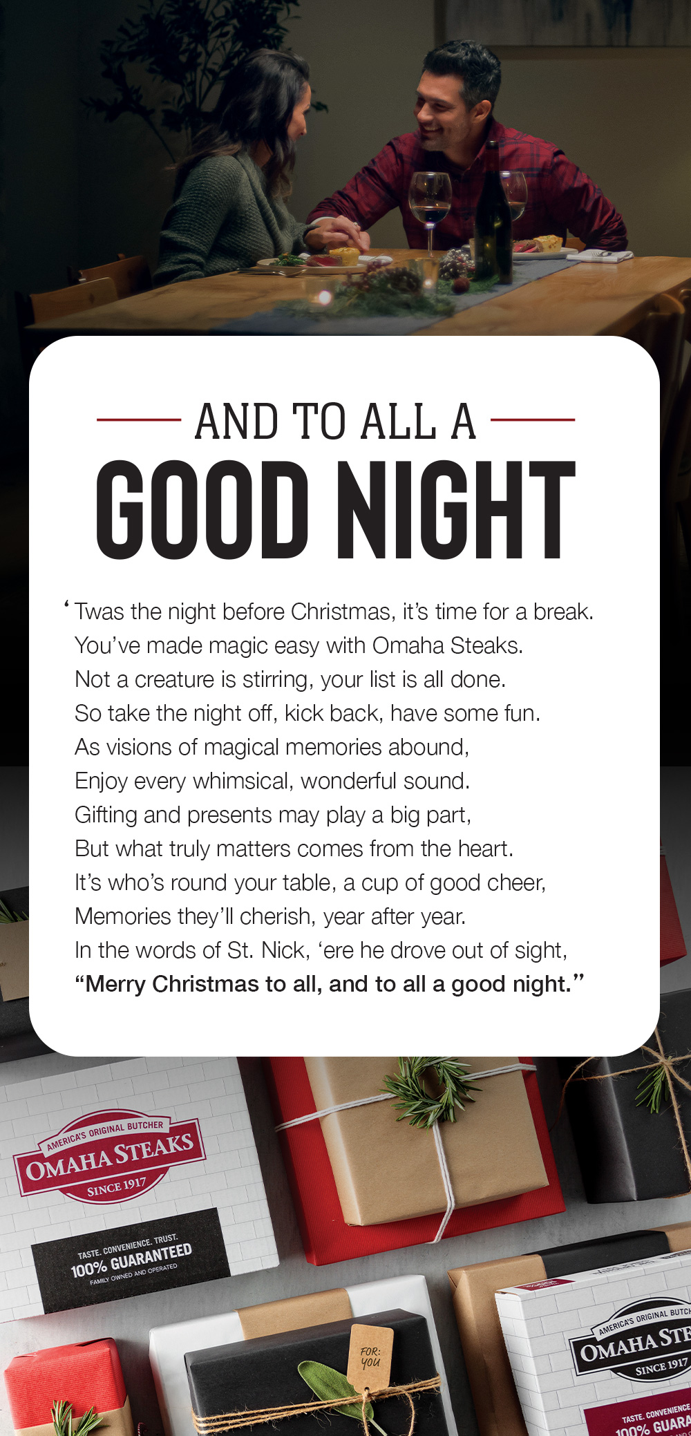 AND TO ALL A GOOD NIGHT |  Twas the night before Christmas, it's time for a break.  You've made magic easy with Omaha Steaks.  Not a creature is stirring, your list is all done.  So take the night off, kick back, have some fun.  As visions of magical memories abound,  Enjoy every whimsical, wonderful sound.  Gifting and presents may play a big part,  But what truly matters comes from the heart.  It's who's round your table, a cup of good cheer,  Memories they'll cherish, year after year.  In the words of St. Nick, 'ere he drove out of sight,  Merry Christmas to all, and to all a good night.