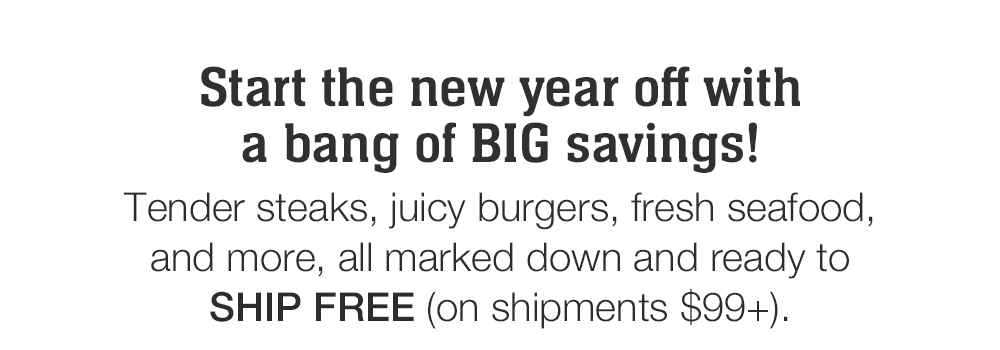 Start the new year off with a bang of BIG savings! Tender steaks, juicy burgers, fresh seafood, and more, all marked down and ready to SHIP FREE (on shipments $99+).