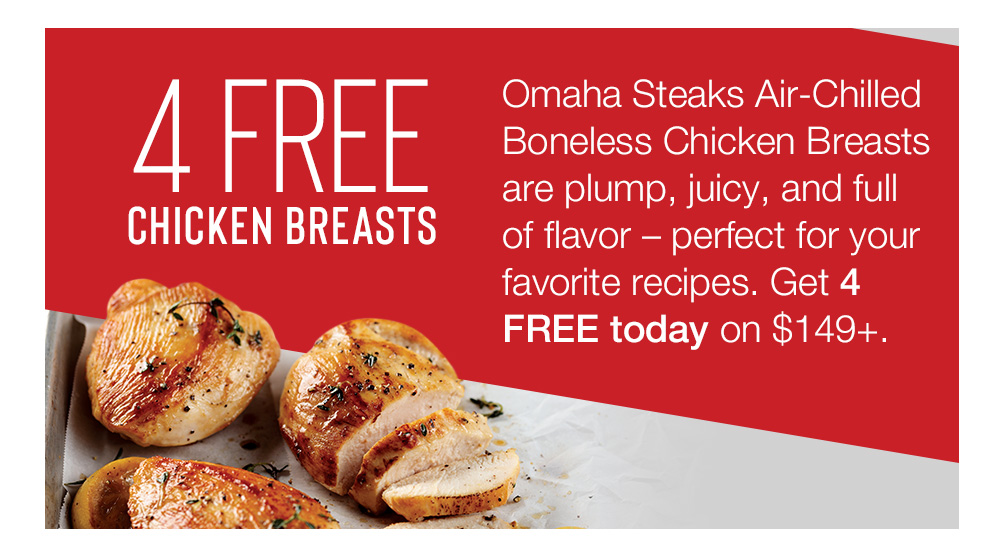 4 FREE CHICKEN BREASTS | Omaha Steaks Air-Chilled Boneless Chicken Breasts are plump, juicy, and full of flavor - perfect for your favorite recipes. Get 4 FREE today on $149+.