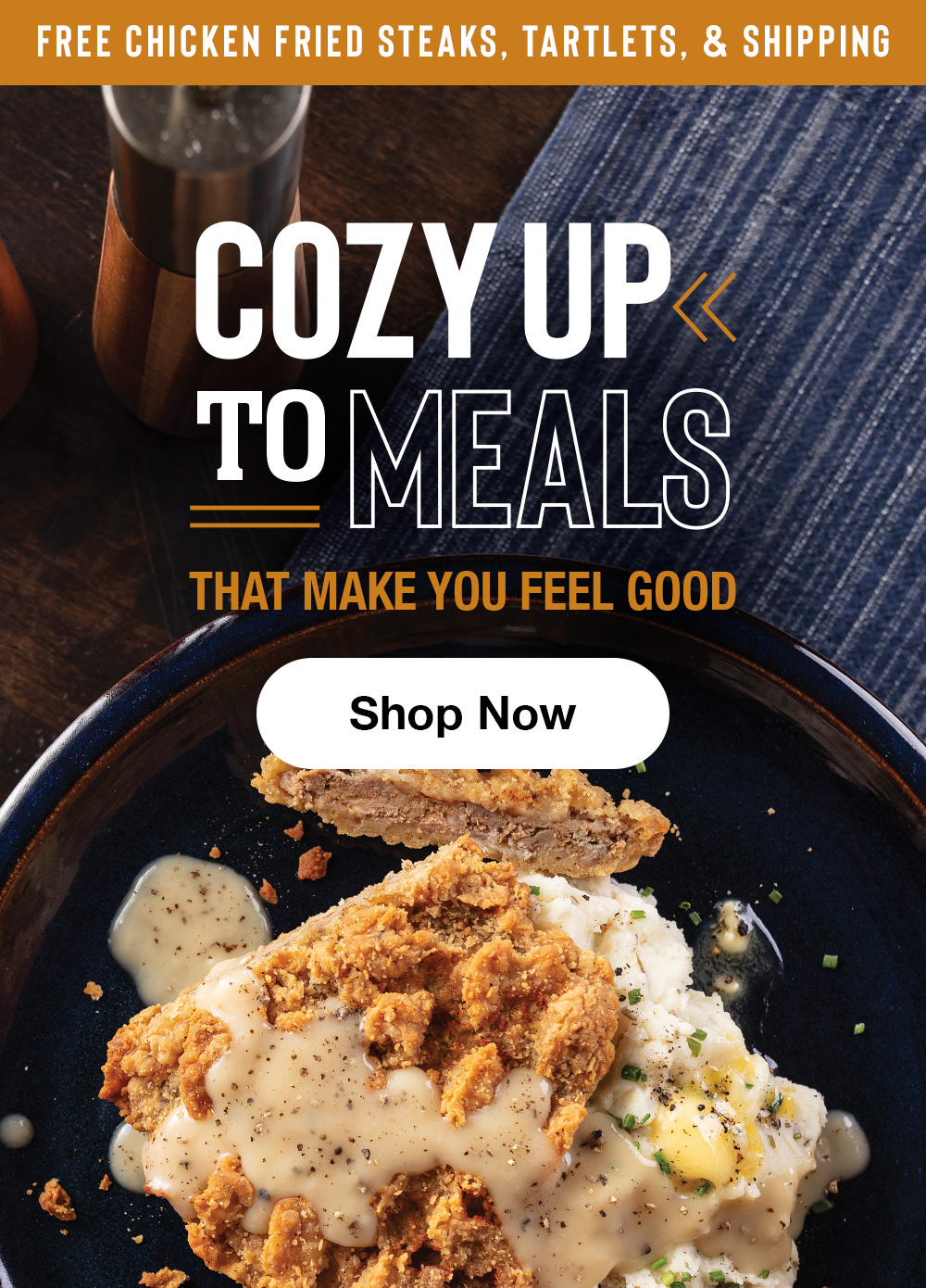 FREE CHICKEN FRIED STEAKS. TARTLETS. SHIPPING | COZY UP TO MEALS THAT MAKE YOU FEEL GOOD || Shop Now