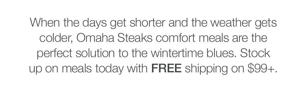 When the days get shorter and the weather gets colder, Omaha Steaks comfort meals are the perfect solution to the wintertime blues. Stock up on meals today with FREE shipping on $99+.