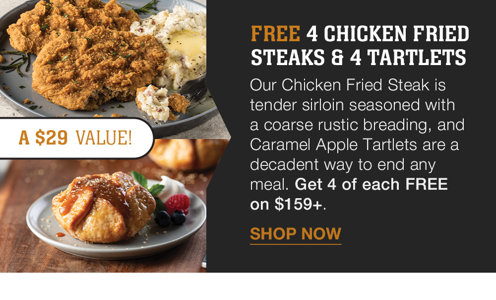 FREE 4 CHICKEN FRIED STEAKS & 4 TARTLETS | Our Chicken Fried Steak is tender sirloin seasoned with a coarse rustic breading, and Caramel Apple Tartlets are a decadent way to end any meal. Get 4 of each FREE on $159+. || SHOP NOW || A S29 VALUE