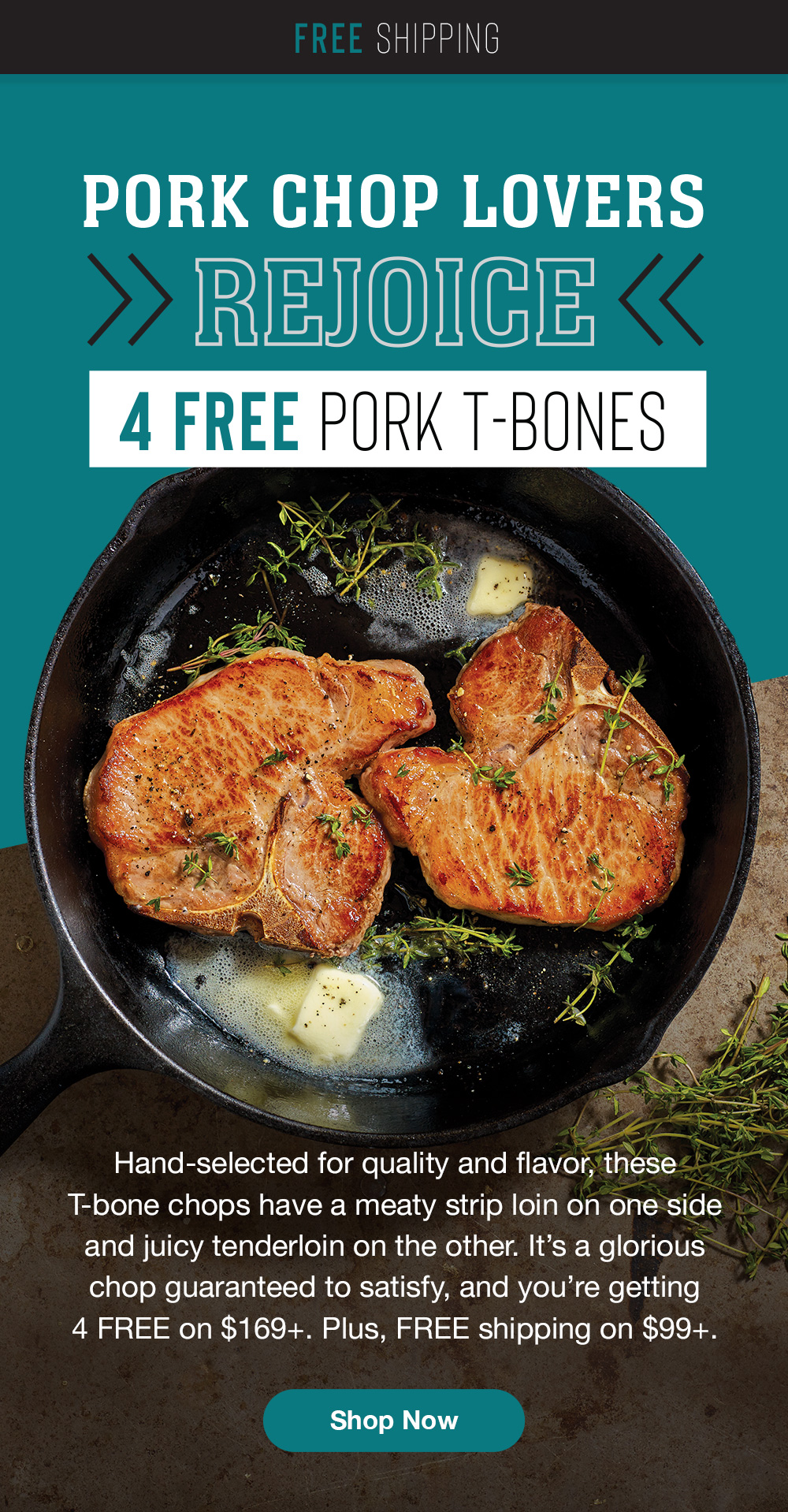 Free Shipping | Pork Chop Lovers Rejoice - 4 Free Pork T-bones | Hand-selected for quality and flavor, these T-bone chops have a meaty strip loin on one side and juicy tenderloin on the other. It's a glorious chop guaranteed to satisfy, and you're getting 4 FREE on $169+. Plus, FREE shipping on $99+. || Shop Now