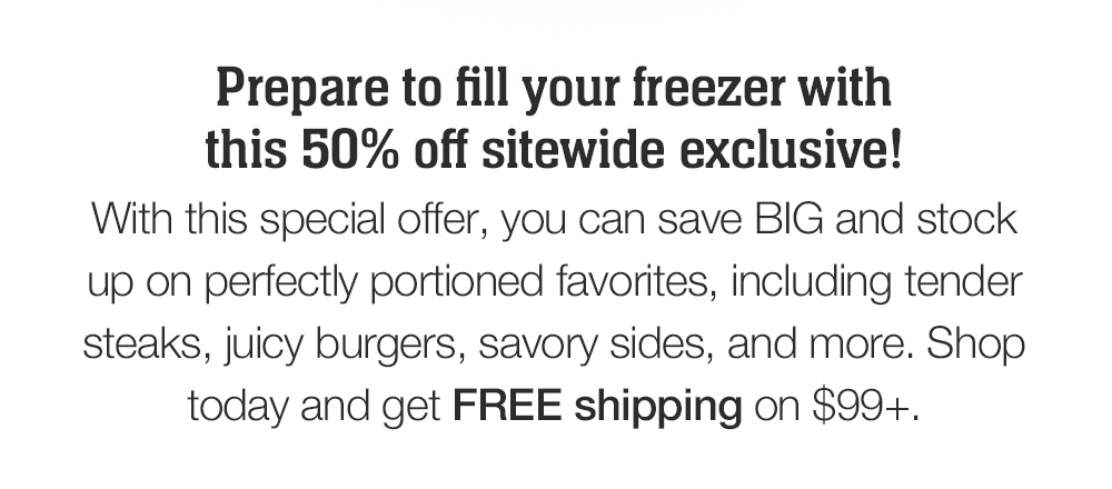 Prepare to fill your freezer with this 50% off sitewide exclusive! With this special savings, you can save BIG and stock up on perfectly portioned favorites, including tender steaks, juicy burgers, savory sides, and more. Shop today and get FREE shipping on $99+.