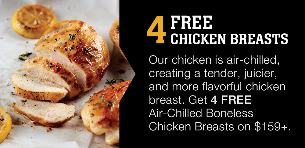 4 Free Chicken Breasts | Our chicken is air-chilled, creating a tender, juicier, and more flavorful chicken breast. Get 4 FREE Air-Chilled Boneless Chicken Breasts on $159+.