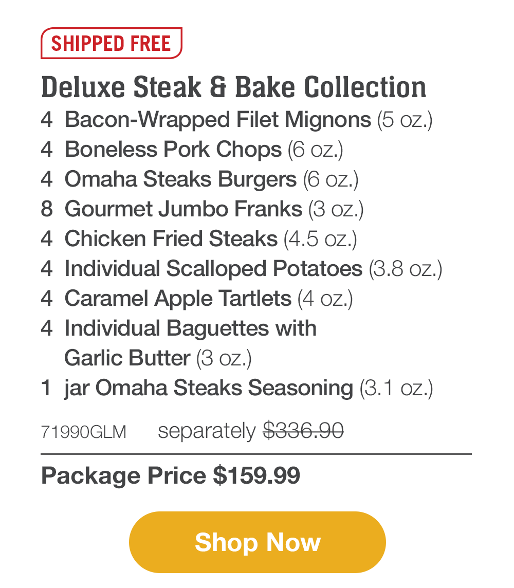 Shipped Free | Deluxe Steak & Bake Collection - 4  Bacon-Wrapped Filet Mignons (5 oz.) - 4  Boneless Pork Chops (6 oz.) - 4  Omaha Steaks Burgers (6 oz.) - 8  Gourmet Jumbo Franks (3 oz.) - 4  Chicken Fried Steaks (4.5 oz.) - 4  Individual Scalloped Potatoes (3.8 oz.) - 4  Caramel Apple Tartlets (4 oz.) - 4  Individual Baguettes with Garlic Butter (3 oz.) - 1  jar Omaha Steaks Seasoning (3.1 oz.) - 71990GLM separately $336.90 | Package Price $159.99 || Shop Now