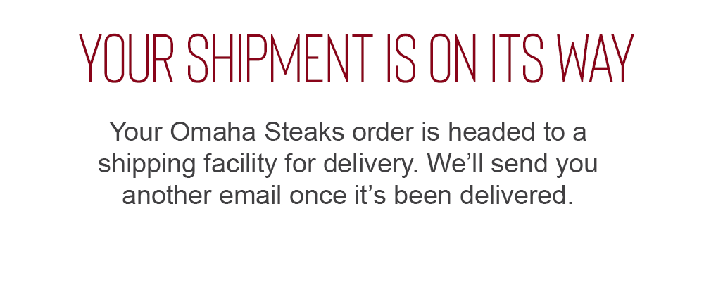 YOUR SHIPMENT IS ON ITS WAY. Your Omaha Steaks order is headed to a shipping facility for delivery. We'll send you another email once it's been delivered.