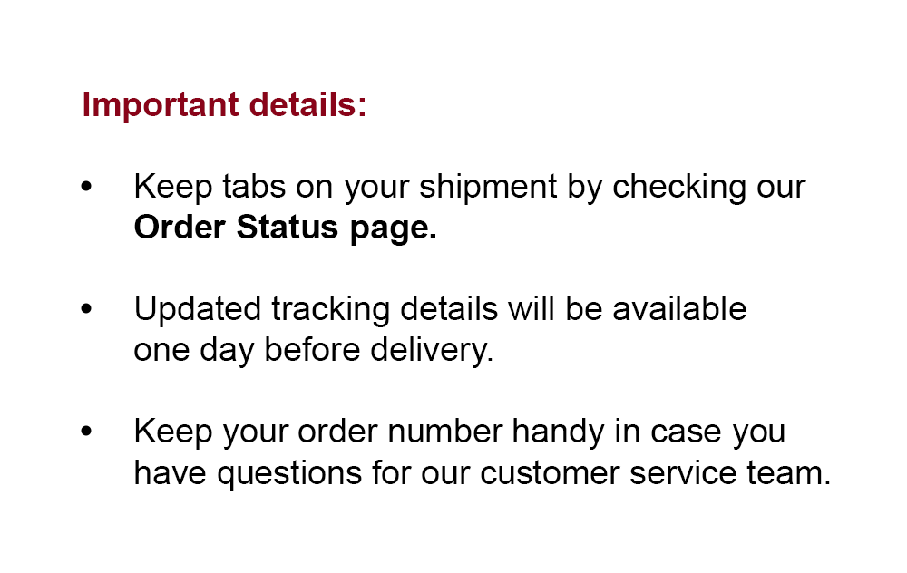 Important details: | Keep tabs on your shipment by checking our Order Status page. | Updated tracking details will be available one day before delivery. | Keep your order number handy in case you have questions for our customer service team.