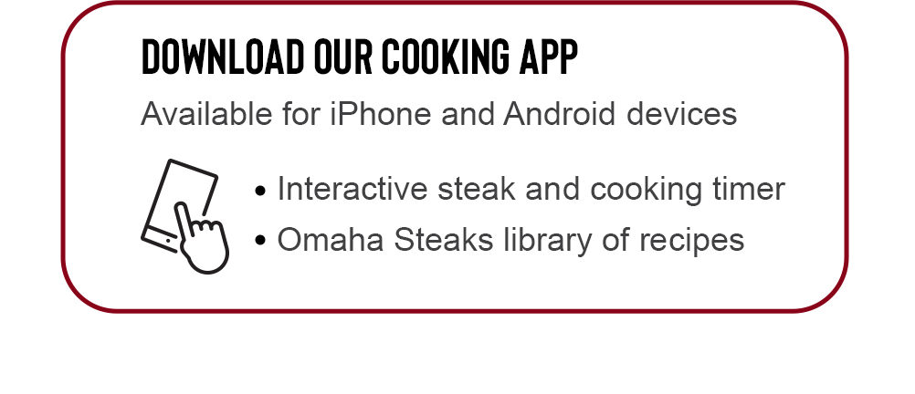 DOWNLOAD OUR COOKING APP | Available for iPhone and Android devices | Interactive steak and cooking timer | Omaha Steaks library of recipes